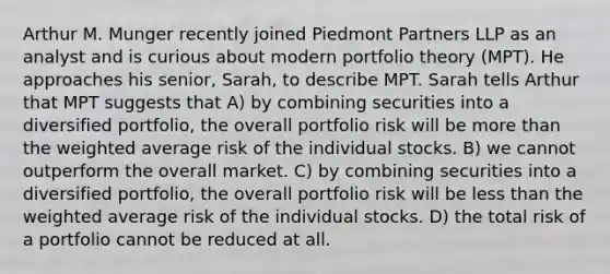 Arthur M. Munger recently joined Piedmont Partners LLP as an analyst and is curious about modern portfolio theory (MPT). He approaches his senior, Sarah, to describe MPT. Sarah tells Arthur that MPT suggests that A) by combining securities into a diversified portfolio, the overall portfolio risk will be more than the weighted average risk of the individual stocks. B) we cannot outperform the overall market. C) by combining securities into a diversified portfolio, the overall portfolio risk will be less than the weighted average risk of the individual stocks. D) the total risk of a portfolio cannot be reduced at all.