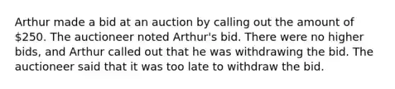 Arthur made a bid at an auction by calling out the amount of 250. The auctioneer noted Arthur's bid. There were no higher bids, and Arthur called out that he was withdrawing the bid. The auctioneer said that it was too late to withdraw the bid.