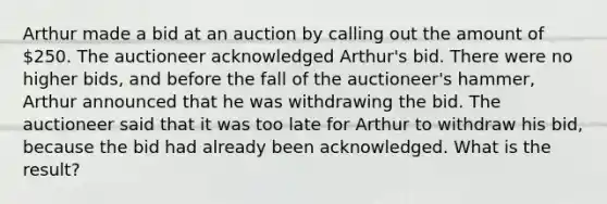 Arthur made a bid at an auction by calling out the amount of 250. The auctioneer acknowledged Arthur's bid. There were no higher bids, and before the fall of the auctioneer's hammer, Arthur announced that he was withdrawing the bid. The auctioneer said that it was too late for Arthur to withdraw his bid, because the bid had already been acknowledged. What is the result?