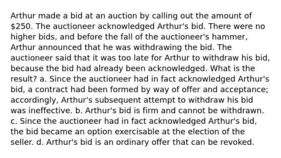 Arthur made a bid at an auction by calling out the amount of 250. The auctioneer acknowledged Arthur's bid. There were no higher bids, and before the fall of the auctioneer's hammer, Arthur announced that he was withdrawing the bid. The auctioneer said that it was too late for Arthur to withdraw his bid, because the bid had already been acknowledged. What is the result? a. Since the auctioneer had in fact acknowledged Arthur's bid, a contract had been formed by way of offer and acceptance; accordingly, Arthur's subsequent attempt to withdraw his bid was ineffective. b. Arthur's bid is firm and cannot be withdrawn. c. Since the auctioneer had in fact acknowledged Arthur's bid, the bid became an option exercisable at the election of the seller. d. Arthur's bid is an ordinary offer that can be revoked.