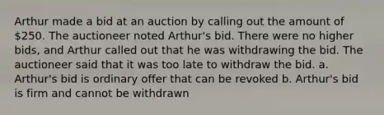 Arthur made a bid at an auction by calling out the amount of 250. The auctioneer noted Arthur's bid. There were no higher bids, and Arthur called out that he was withdrawing the bid. The auctioneer said that it was too late to withdraw the bid. a. Arthur's bid is ordinary offer that can be revoked b. Arthur's bid is firm and cannot be withdrawn