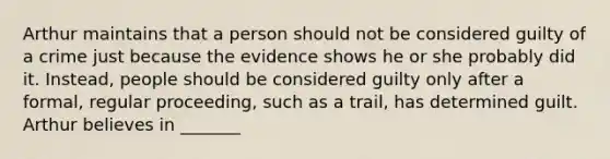 Arthur maintains that a person should not be considered guilty of a crime just because the evidence shows he or she probably did it. Instead, people should be considered guilty only after a formal, regular proceeding, such as a trail, has determined guilt. Arthur believes in _______