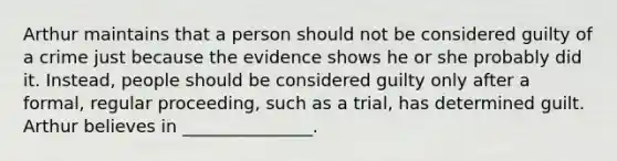 Arthur maintains that a person should not be considered guilty of a crime just because the evidence shows he or she probably did it. Instead, people should be considered guilty only after a formal, regular proceeding, such as a trial, has determined guilt. Arthur believes in _______________.