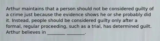 Arthur maintains that a person should not be considered guilty of a crime just because the evidence shows he or she probably did it. Instead, people should be considered guilty only after a formal, regular proceeding, such as a trial, has determined guilt. Arthur believes in ________ ________.