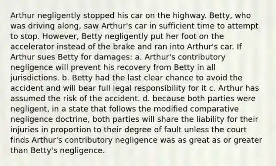 Arthur negligently stopped his car on the highway. Betty, who was driving along, saw Arthur's car in sufficient time to attempt to stop. However, Betty negligently put her foot on the accelerator instead of the brake and ran into Arthur's car. If Arthur sues Betty for damages: a. Arthur's contributory negligence will prevent his recovery from Betty in all jurisdictions. b. Betty had the last clear chance to avoid the accident and will bear full legal responsibility for it c. Arthur has assumed the risk of the accident. d. because both parties were negligent, in a state that follows the modified comparative negligence doctrine, both parties will share the liability for their injuries in proportion to their degree of fault unless the court finds Arthur's contributory negligence was as great as or greater than Betty's negligence.