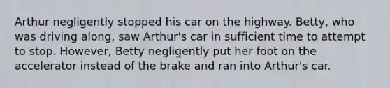 Arthur negligently stopped his car on the highway. Betty, who was driving along, saw Arthur's car in sufficient time to attempt to stop. However, Betty negligently put her foot on the accelerator instead of the brake and ran into Arthur's car.