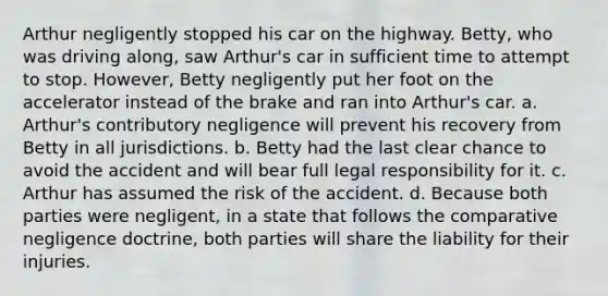 Arthur negligently stopped his car on the highway. Betty, who was driving along, saw Arthur's car in sufficient time to attempt to stop. However, Betty negligently put her foot on the accelerator instead of the brake and ran into Arthur's car. a. Arthur's contributory negligence will prevent his recovery from Betty in all jurisdictions. b. Betty had the last clear chance to avoid the accident and will bear full legal responsibility for it. c. Arthur has assumed the risk of the accident. d. Because both parties were negligent, in a state that follows the comparative negligence doctrine, both parties will share the liability for their injuries.