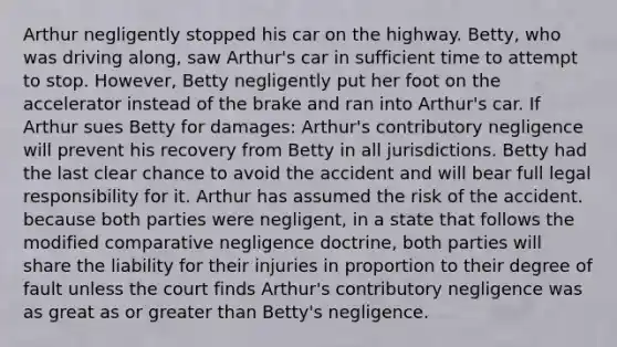 Arthur negligently stopped his car on the highway. Betty, who was driving along, saw Arthur's car in sufficient time to attempt to stop. However, Betty negligently put her foot on the accelerator instead of the brake and ran into Arthur's car. If Arthur sues Betty for damages: Arthur's contributory negligence will prevent his recovery from Betty in all jurisdictions. Betty had the last clear chance to avoid the accident and will bear full legal responsibility for it. Arthur has assumed the risk of the accident. because both parties were negligent, in a state that follows the modified comparative negligence doctrine, both parties will share the liability for their injuries in proportion to their degree of fault unless the court finds Arthur's contributory negligence was as great as or <a href='https://www.questionai.com/knowledge/ktgHnBD4o3-greater-than' class='anchor-knowledge'>greater than</a> Betty's negligence.