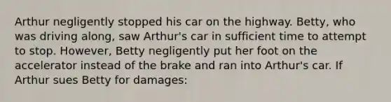 Arthur negligently stopped his car on the highway. Betty, who was driving along, saw Arthur's car in sufficient time to attempt to stop. However, Betty negligently put her foot on the accelerator instead of the brake and ran into Arthur's car. If Arthur sues Betty for damages: