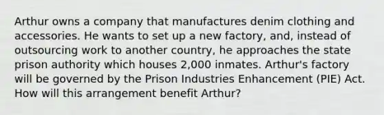 Arthur owns a company that manufactures denim clothing and accessories. He wants to set up a new factory, and, instead of outsourcing work to another country, he approaches the state prison authority which houses 2,000 inmates. Arthur's factory will be governed by the Prison Industries Enhancement (PIE) Act. How will this arrangement benefit Arthur?