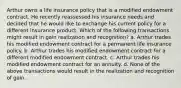 Arthur owns a life insurance policy that is a modified endowment contract. He recently reassessed his insurance needs and decided that he would like to exchange his current policy for a different insurance product. Which of the following transactions might result in gain realization and recognition? a. Arthur trades his modified endowment contract for a permanent life insurance policy. b. Arthur trades his modified endowment contract for a different modified endowment contract. c. Arthur trades his modified endowment contract for an annuity. d. None of the above transactions would result in the realization and recognition of gain.