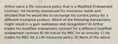 Arthur owns a life insurance policy that is a Modified Endowment Contract. He recently reassessed his insurance needs and decided that he would like to exchange his current policy for a different insurance product. Which of the following transactions might result in a gain realization and recognition? A) Arthur trades his modified endowment contract for a different modified endowment contract B) He traces his MEC for an annuity. C) He trades his MEC for a Life insurance policy. D) None of the above