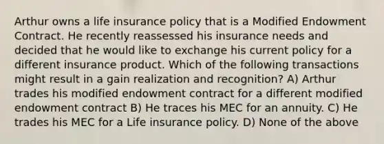 Arthur owns a life insurance policy that is a Modified Endowment Contract. He recently reassessed his insurance needs and decided that he would like to exchange his current policy for a different insurance product. Which of the following transactions might result in a gain realization and recognition? A) Arthur trades his modified endowment contract for a different modified endowment contract B) He traces his MEC for an annuity. C) He trades his MEC for a Life insurance policy. D) None of the above