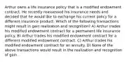 Arthur owns a life insurance policy that is a modified endowment contract. He recently reassessed his insurance needs and decided that he would like to exchange his current policy for a different insurance product. Which of the following transactions might result in gain realization and recognition? A) Arthur trades his modified endowment contract for a permanent life insurance policy. B) Arthur trades his modified endowment contract for a different modified endowment contract. C) Arthur trades his modified endowment contract for an annuity. D) None of the above transactions would result in the realization and recognition of gain.