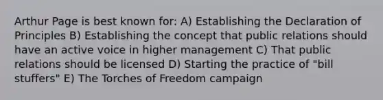 Arthur Page is best known for: A) Establishing the Declaration of Principles B) Establishing the concept that public relations should have an active voice in higher management C) That public relations should be licensed D) Starting the practice of "bill stuffers" E) The Torches of Freedom campaign