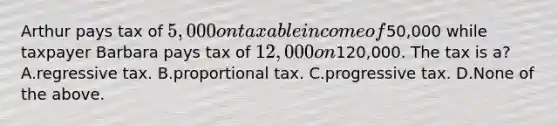 Arthur pays tax of​ 5,000 on taxable income of​50,000 while taxpayer Barbara pays tax of​ 12,000 on​120,000. The tax is a? A.regressive tax. B.proportional tax. C.progressive tax. D.None of the above.