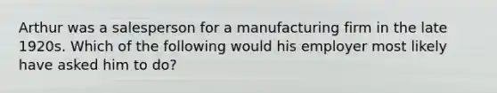 Arthur was a salesperson for a manufacturing firm in the late 1920s. Which of the following would his employer most likely have asked him to do?