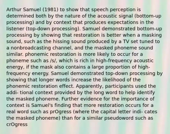 Arthur Samuel (1981) to show that speech perception is determined both by the nature of the acoustic signal (bottom-up processing) and by context that produces expectations in the listener (top-down processing). Samuel demonstrated bottom-up processing by showing that restoration is better when a masking sound, such as the hissing sound produced by a TV set tuned to a nonbroadcasting channel, and the masked phoneme sound similar. phonemic restoration is more likely to occur for a phoneme such as /s/, which is rich in high-frequency acoustic energy, if the mask also contains a large proportion of high-frequency energy. Samuel demonstrated top-down processing by showing that longer words increase the likelihood of the phonemic restoration effect. Apparently, participants used the addi- tional context provided by the long word to help identify the masked phoneme. Further evidence for the importance of context is Samuel's finding that more restoration occurs for a real word such as prOgress (where the capital letter indi- cates the masked phoneme) than for a similar pseudoword such as crOgress