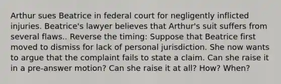 Arthur sues Beatrice in federal court for negligently inflicted injuries. Beatrice's lawyer believes that Arthur's suit suffers from several flaws.. Reverse the timing: Suppose that Beatrice first moved to dismiss for lack of personal jurisdiction. She now wants to argue that the complaint fails to state a claim. Can she raise it in a pre-answer motion? Can she raise it at all? How? When?