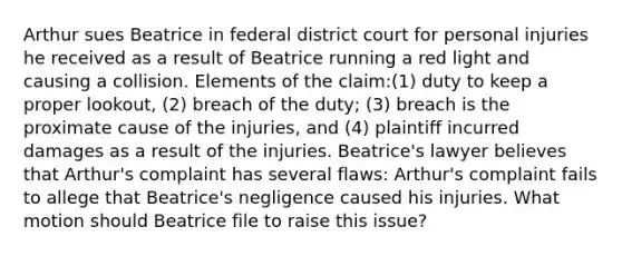 Arthur sues Beatrice in federal district court for personal injuries he received as a result of Beatrice running a red light and causing a collision. Elements of the claim:(1) duty to keep a proper lookout, (2) breach of the duty; (3) breach is the proximate cause of the injuries, and (4) plaintiff incurred damages as a result of the injuries. Beatrice's lawyer believes that Arthur's complaint has several flaws: Arthur's complaint fails to allege that Beatrice's negligence caused his injuries. What motion should Beatrice file to raise this issue?