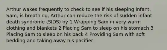 Arthur wakes frequently to check to see if his sleeping infant, Sam, is breathing, Arthur can reduce the risk of sudden infant death syndrome (SIDS) by 1 Wrapping Sam in very warm clothing and blankets 2 Placing Sam to sleep on his stomach 3 Placing Sam to sleep on his back 4 Providing Sam with soft bedding and taking away his pacifier