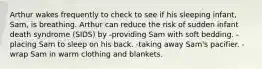 Arthur wakes frequently to check to see if his sleeping infant, Sam, is breathing. Arthur can reduce the risk of sudden infant death syndrome (SIDS) by -providing Sam with soft bedding. -placing Sam to sleep on his back. -taking away Sam's pacifier. -wrap Sam in warm clothing and blankets.