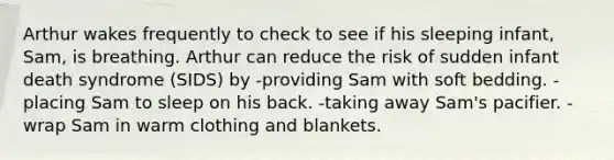 Arthur wakes frequently to check to see if his sleeping infant, Sam, is breathing. Arthur can reduce the risk of sudden infant death syndrome (SIDS) by -providing Sam with soft bedding. -placing Sam to sleep on his back. -taking away Sam's pacifier. -wrap Sam in warm clothing and blankets.