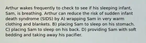 Arthur wakes frequently to check to see if his sleeping infant, Sam, is breathing. Arthur can reduce the risk of sudden infant death syndrome (SIDS) by A) wrapping Sam in very warm clothing and blankets. B) placing Sam to sleep on his stomach. C) placing Sam to sleep on his back. D) providing Sam with soft bedding and taking away his pacifier.