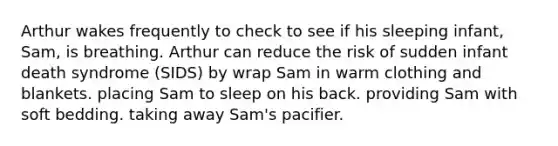 Arthur wakes frequently to check to see if his sleeping infant, Sam, is breathing. Arthur can reduce the risk of sudden infant death syndrome (SIDS) by wrap Sam in warm clothing and blankets. placing Sam to sleep on his back. providing Sam with soft bedding. taking away Sam's pacifier.