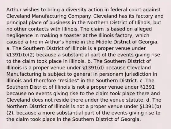 Arthur wishes to bring a diversity action in federal court against Cleveland Manufacturing Company. Cleveland has its factory and principal place of business in the Northern District of Illinois, but no other contacts with Illinois. The claim is based on alleged negligence in making a toaster at the Illinois factory, which caused a fire in Arthur's home in the Middle District of Georgia. a. The Southern District of Illinois is a proper venue under §1391(b)(2) because a substantial part of the events giving rise to the claim took place in Illinois. b. The Southern District of Illinois is a proper venue under §1391(d) because Cleveland Manufacturing is subject to general in personam jurisdiction in Illinois and therefore "resides" in the Southern District. c. The Southern District of Illinois is not a proper venue under §1391 because no events giving rise to the claim took place there and Cleveland does not reside there under the venue statute. d. The Northern District of Illinois is not a proper venue under §1391(b)(2), because a more substantial part of the events giving rise to the claim took place in the Southern District of Georgia.