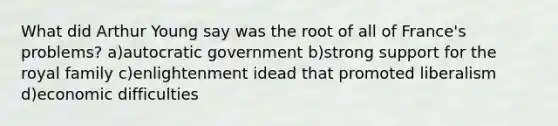 What did Arthur Young say was the root of all of France's problems? a)autocratic government b)strong support for the royal family c)enlightenment idead that promoted liberalism d)economic difficulties