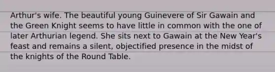 Arthur's wife. The beautiful young Guinevere of Sir Gawain and the Green Knight seems to have little in common with the one of later Arthurian legend. She sits next to Gawain at the New Year's feast and remains a silent, objectified presence in the midst of the knights of the Round Table.