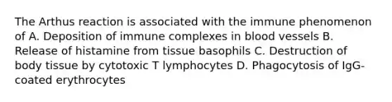 The Arthus reaction is associated with the immune phenomenon of A. Deposition of immune complexes in blood vessels B. Release of histamine from tissue basophils C. Destruction of body tissue by cytotoxic T lymphocytes D. Phagocytosis of IgG-coated erythrocytes