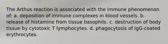 The Arthus reaction is associated with the immune phenomenon of: a. deposition of immune complexes in blood vessels. b. release of histamine from tissue basophils. c. destruction of body tissue by cytotoxic T lymphocytes. d. phagocytosis of IgG-coated erythrocytes.