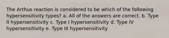 The Arthus reaction is considered to be which of the following hypersensitivity types? a. All of the answers are correct. b. Type II hypersensitivity c. Type I hypersensitivity d. Type IV hypersensitivity e. Type III hypersensitivity