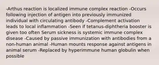 -Arthus reaction is localized immune complex reaction -Occurs following injection of antigen into previously immunized individual with circulating antibody -Complement activation leads to local inflammation -Seen if tetanus-diphtheria booster is given too often Serum sickness is systemic immune complex disease -Caused by passive immunization with antibodies from a non-human animal -Human mounts response against antigens in animal serum -Replaced by hyperimmune human globulin when possible