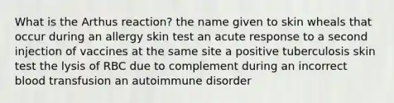 What is the Arthus reaction? the name given to skin wheals that occur during an allergy skin test an acute response to a second injection of vaccines at the same site a positive tuberculosis skin test the lysis of RBC due to complement during an incorrect blood transfusion an autoimmune disorder