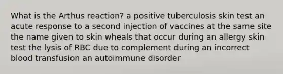 What is the Arthus reaction? a positive tuberculosis skin test an acute response to a second injection of vaccines at the same site the name given to skin wheals that occur during an allergy skin test the lysis of RBC due to complement during an incorrect blood transfusion an autoimmune disorder