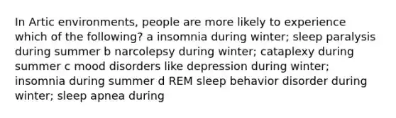 In Artic environments, people are more likely to experience which of the following? a insomnia during winter; sleep paralysis during summer b narcolepsy during winter; cataplexy during summer c mood disorders like depression during winter; insomnia during summer d REM sleep behavior disorder during winter; sleep apnea during