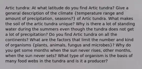 Artic tundra: At what latitude do you find Artic tundra? Give a general description of the climate (temperature range and amount of precipitation, seasons?) of Artic tundra. What makes the soil of the artic tundra unique? Why is there a lot of standing water during the summers even though the tundra does not get a lot of precipitation? Do you find Artic tundra on all the continents? What are the factors that limit the number and kind of organisms (plants, animals, fungus and microbes)? Why do you get some months when the sun never rises, other months, when the sun never sets? What type of organism is the basis of many food webs in the tundra and is it a producer?