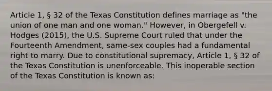 Article 1, § 32 of the Texas Constitution defines marriage as "the union of one man and one woman." However, in Obergefell v. Hodges (2015), the U.S. Supreme Court ruled that under the Fourteenth Amendment, same-sex couples had a fundamental right to marry. Due to constitutional supremacy, Article 1, § 32 of the Texas Constitution is unenforceable. This inoperable section of the Texas Constitution is known as: