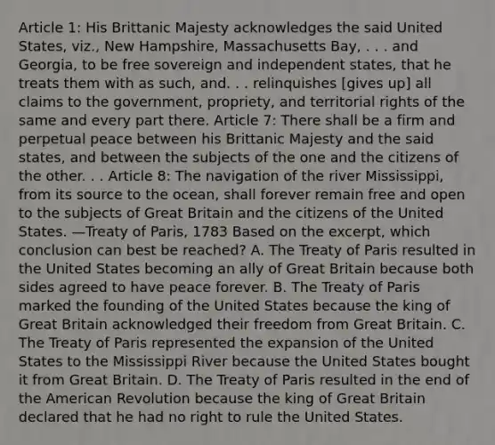 Article 1: His Brittanic Majesty acknowledges the said United States, viz., New Hampshire, Massachusetts Bay, . . . and Georgia, to be free sovereign and independent states, that he treats them with as such, and. . . relinquishes [gives up] all claims to the government, propriety, and territorial rights of the same and every part there. Article 7: There shall be a firm and perpetual peace between his Brittanic Majesty and the said states, and between the subjects of the one and the citizens of the other. . . Article 8: The navigation of the river Mississippi, from its source to the ocean, shall forever remain free and open to the subjects of Great Britain and the citizens of the United States. —Treaty of Paris, 1783 Based on the excerpt, which conclusion can best be reached? A. The Treaty of Paris resulted in the United States becoming an ally of Great Britain because both sides agreed to have peace forever. B. The Treaty of Paris marked the founding of the United States because the king of Great Britain acknowledged their freedom from Great Britain. C. The Treaty of Paris represented the expansion of the United States to the Mississippi River because the United States bought it from Great Britain. D. The Treaty of Paris resulted in the end of the American Revolution because the king of Great Britain declared that he had no right to rule the United States.