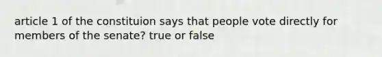 article 1 of the constituion says that people vote directly for members of the senate? true or false