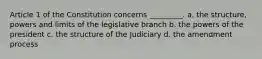 Article 1 of the Constitution concerns _________. a. the structure, powers and limits of the legislative branch b. the powers of the president c. the structure of the Judiciary d. the amendment process