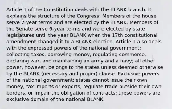 Article 1 of the Constitution deals with the BLANK branch. It explains the structure of the Congress: Members of the house serve 2-year terms and are elected by the BLANK, Members of the Senate serve 6-year terms and were elected by state legislatures until the year BLANK when the 17th constitutional amendment changed it to a BLANK election. Article 1 also deals with the expressed powers of the national government: collecting taxes, borrowing money, regulating commerce, declaring war, and maintaining an army and a navy; all other power, however, belongs to the states unless deemed otherwise by the BLANK (necessary and proper) clause. Exclusive powers of the national government: states cannot issue their own money, tax imports or exports, regulate trade outside their own borders, or impair the obligation of contracts; these powers are exclusive domain of the national BLANK.