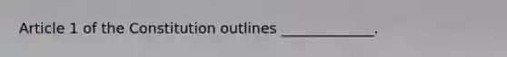 Article 1 of the Constitution outlines _____________.