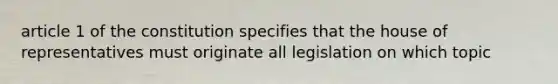 article 1 of the constitution specifies that the house of representatives must originate all legislation on which topic