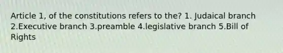 Article 1, of the constitutions refers to the? 1. Judaical branch 2.Executive branch 3.preamble 4.legislative branch 5.Bill of Rights