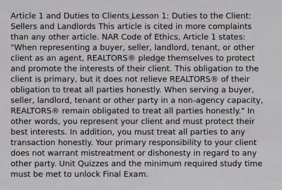 Article 1 and Duties to Clients Lesson 1: Duties to the Client: Sellers and Landlords This article is cited in more complaints than any other article. NAR Code of Ethics, Article 1 states: "When representing a buyer, seller, landlord, tenant, or other client as an agent, REALTORS® pledge themselves to protect and promote the interests of their client. This obligation to the client is primary, but it does not relieve REALTORS® of their obligation to treat all parties honestly. When serving a buyer, seller, landlord, tenant or other party in a non-agency capacity, REALTORS® remain obligated to treat all parties honestly." In other words, you represent your client and must protect their best interests. In addition, you must treat all parties to any transaction honestly. Your primary responsibility to your client does not warrant mistreatment or dishonesty in regard to any other party. Unit Quizzes and the minimum required study time must be met to unlock Final Exam.