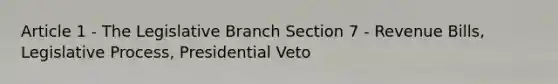 Article 1 - The Legislative Branch Section 7 - Revenue Bills, Legislative Process, Presidential Veto